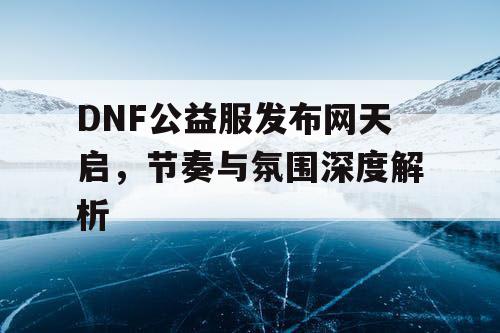 DNF公益服发布网天启	，节奏与氛围深度解析