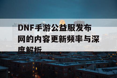 DNF手游公益服发布网的内容更新频率与深度解析