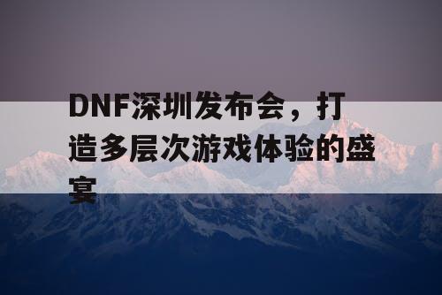 DNF深圳发布会，打造多层次游戏体验的盛宴