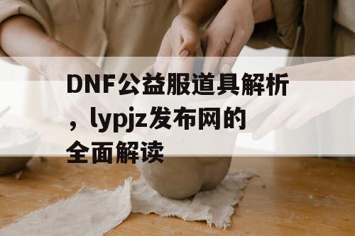 DNF公益服道具解析，lypjz发布网的全面解读