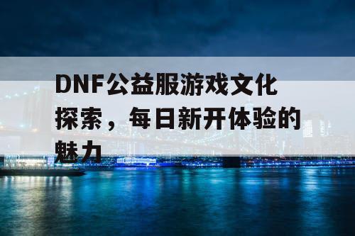 DNF公益服游戏文化探索，每日新开体验的魅力