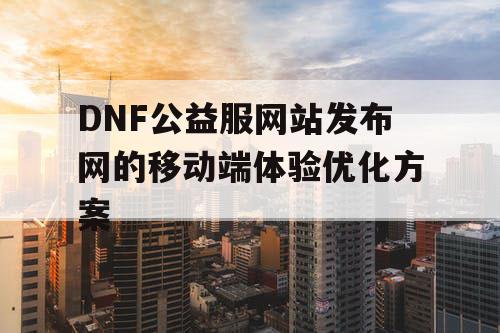 DNF公益服网站发布网的移动端体验优化方案