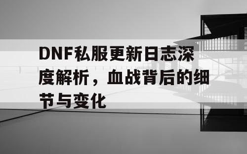 DNF私服更新日志深度解析，血战背后的细节与变化