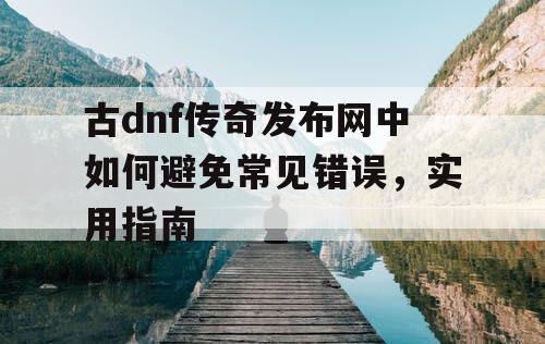 古dnf传奇发布网中如何避免常见错误，实用指南