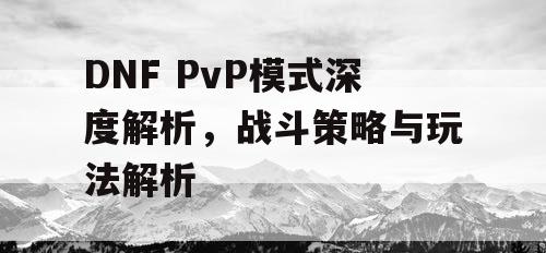 DNF PvP模式深度解析，战斗策略与玩法解析