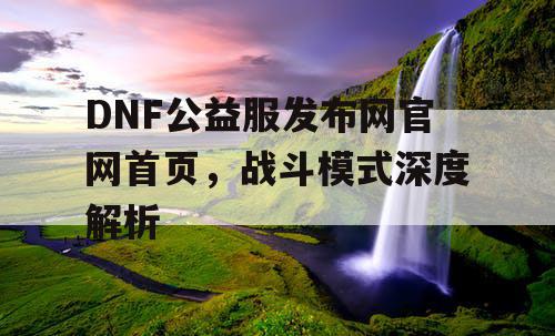 DNF公益服发布网官网首页，战斗模式深度解析