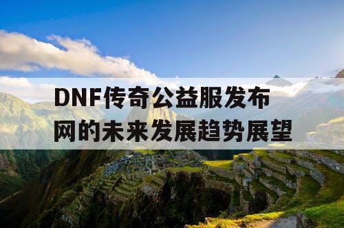 DNF传奇公益服发布网的未来发展趋势展望