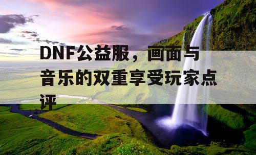 DNF公益服，画面与音乐的双重享受玩家点评