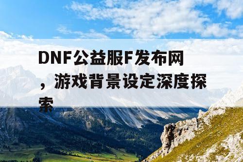 DNF公益服F发布网	，游戏背景设定深度探索