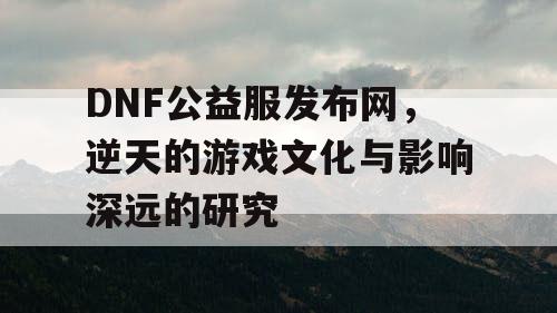 DNF公益服发布网，逆天的游戏文化与影响深远的研究