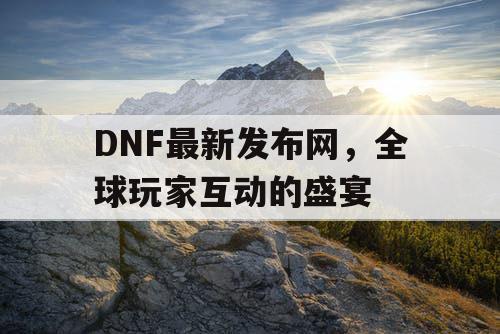 DNF最新发布网	，全球玩家互动的盛宴