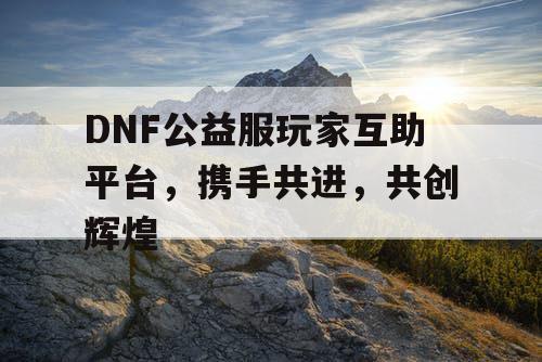 DNF公益服玩家互助平台，携手共进	，共创辉煌