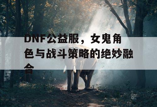 DNF公益服	，女鬼角色与战斗策略的绝妙融合