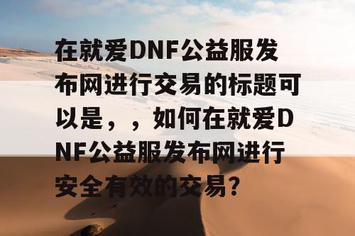 在就爱DNF公益服发布网进行交易的标题可以是	，，如何在就爱DNF公益服发布网进行安全有效的交易？