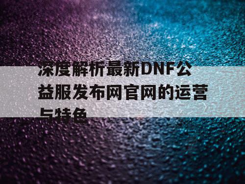 深度解析最新DNF公益服发布网官网的运营与特色