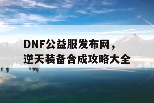 DNF公益服发布网，逆天装备合成攻略大全