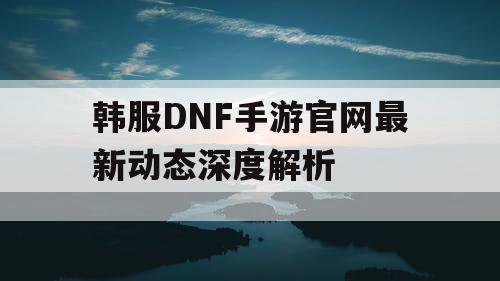 韩服DNF手游官网最新动态深度解析