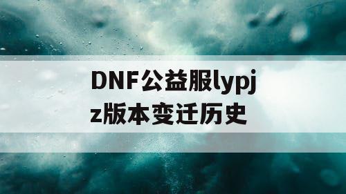 DNF公益服lypjz版本变迁历史