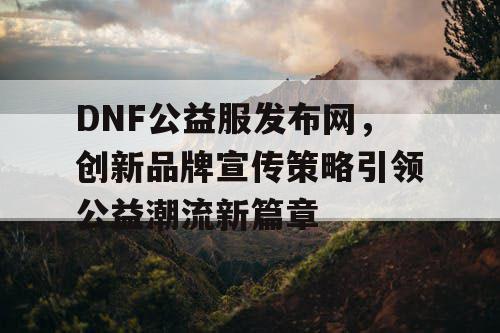 DNF公益服发布网，创新品牌宣传策略引领公益潮流新篇章