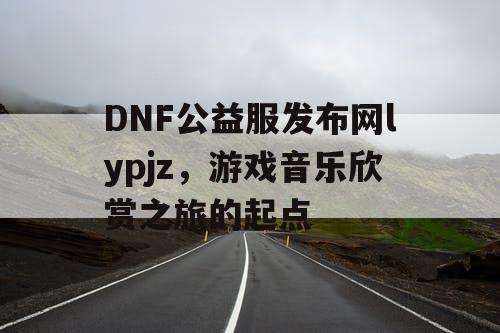 DNF公益服发布网lypjz，游戏音乐欣赏之旅的起点