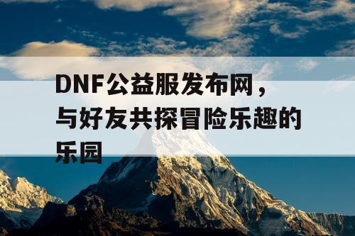 DNF公益服发布网，与好友共探冒险乐趣的乐园