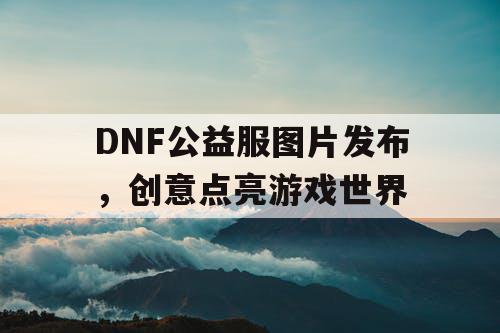 DNF公益服图片发布，创意点亮游戏世界