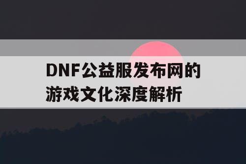 DNF公益服发布网的游戏文化深度解析