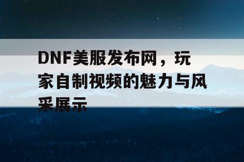 DNF美服发布网，玩家自制视频的魅力与风采展示