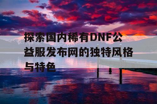 探索国内稀有DNF公益服发布网的独特风格与特色