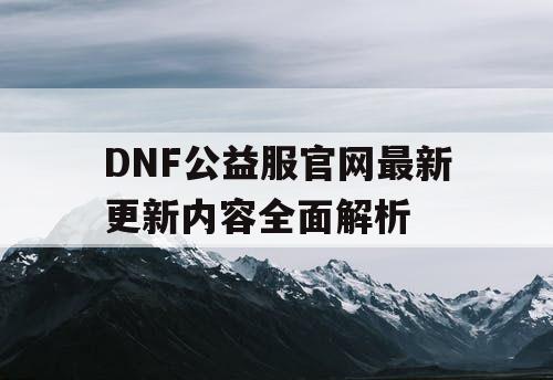 DNF公益服官网最新更新内容全面解析