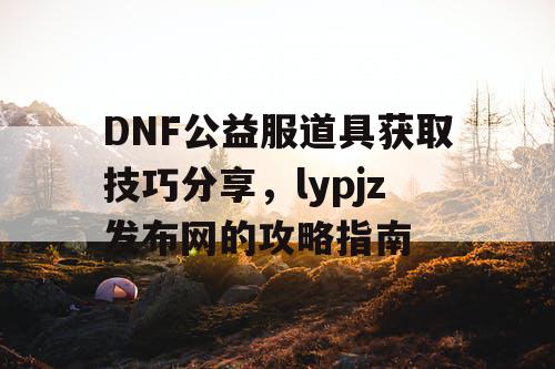 DNF公益服道具获取技巧分享	，lypjz发布网的攻略指南