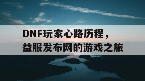 DNF玩家心路历程，益服发布网的游戏之旅