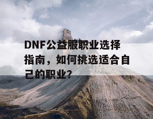 DNF公益服职业选择指南，如何挑选适合自己的职业？