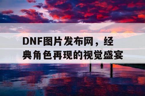 DNF图片发布网	，经典角色再现的视觉盛宴