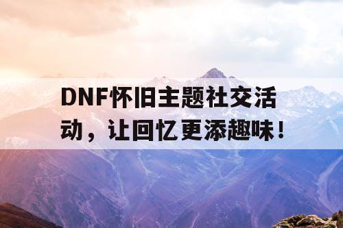 DNF怀旧主题社交活动，让回忆更添趣味！