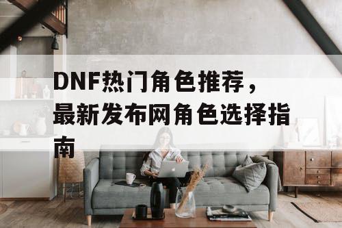 DNF热门角色推荐，最新发布网角色选择指南