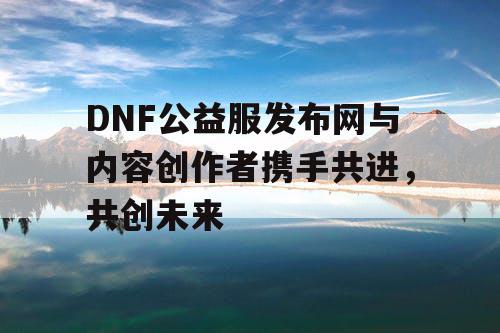 DNF公益服发布网与内容创作者携手共进，共创未来