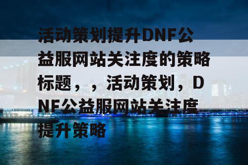 活动策划提升DNF公益服网站关注度的策略标题	，，活动策划，DNF公益服网站关注度提升策略