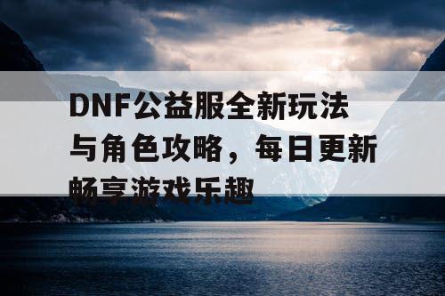 DNF公益服全新玩法与角色攻略，每日更新畅享游戏乐趣