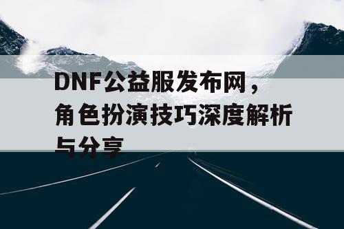 DNF公益服发布网，角色扮演技巧深度解析与分享