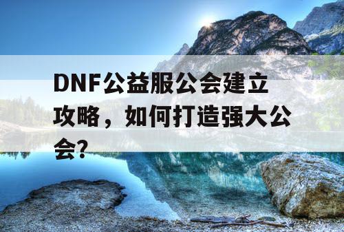 DNF公益服公会建立攻略	，如何打造强大公会？