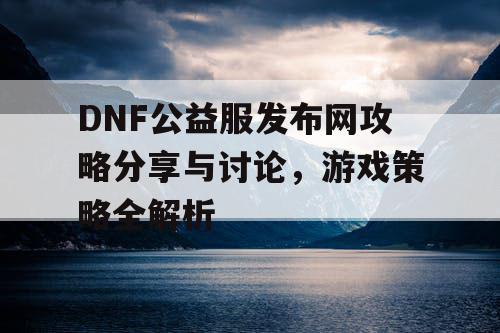 DNF公益服发布网攻略分享与讨论，游戏策略全解析