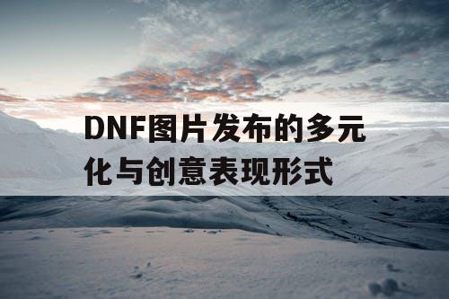 DNF图片发布的多元化与创意表现形式