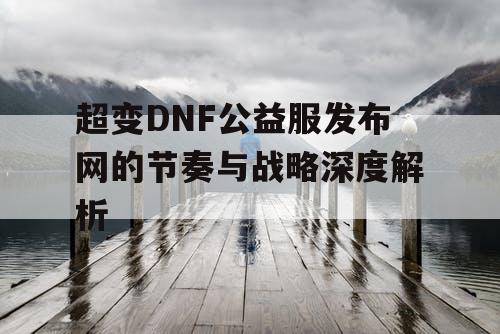 超变DNF公益服发布网的节奏与战略深度解析