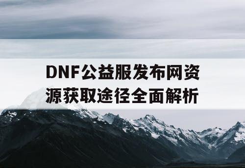 DNF公益服发布网资源获取途径全面解析