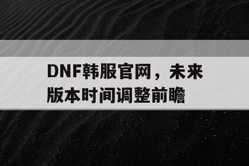 DNF韩服官网，未来版本时间调整前瞻