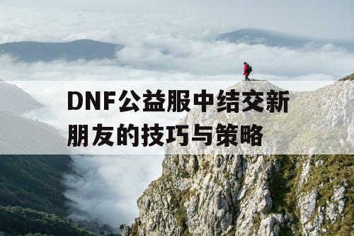 DNF公益服中结交新朋友的技巧与策略