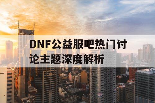 DNF公益服吧热门讨论主题深度解析