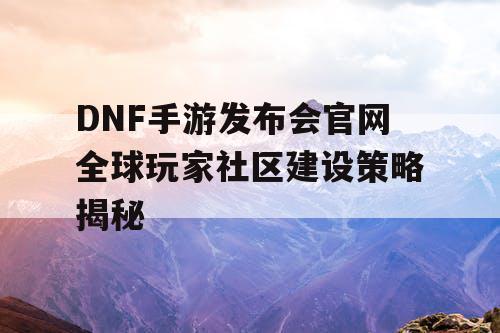 DNF手游发布会官网全球玩家社区建设策略揭秘