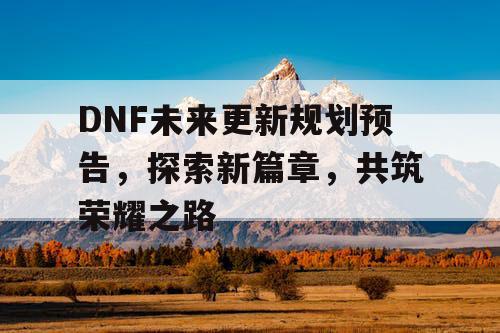 DNF未来更新规划预告，探索新篇章	，共筑荣耀之路